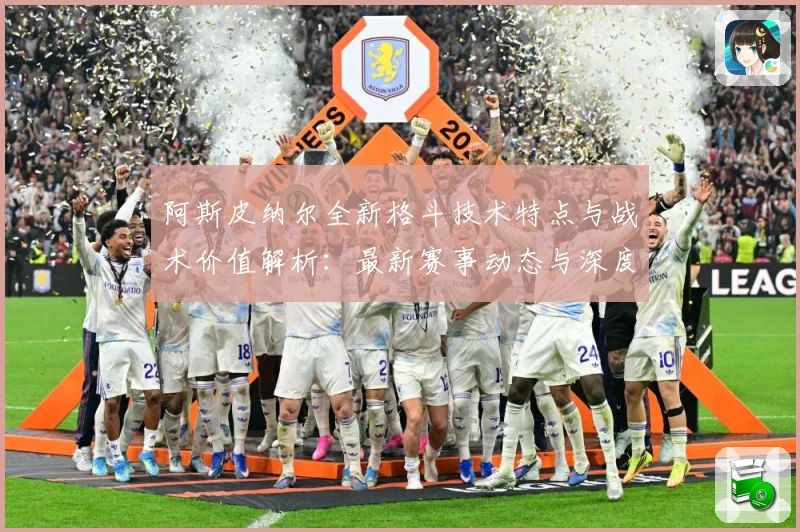 阿斯皮纳尔全新格斗技术特点与战术价值解析：最新赛事动态与深度分析