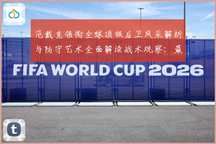 范戴克领衔全球顶级后卫风采解析与防守艺术全面解读战术观察：最新赛事动态与深度分析