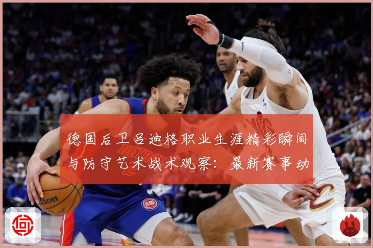 德国后卫吕迪格职业生涯精彩瞬间与防守艺术战术观察：最新赛事动态与深度分析