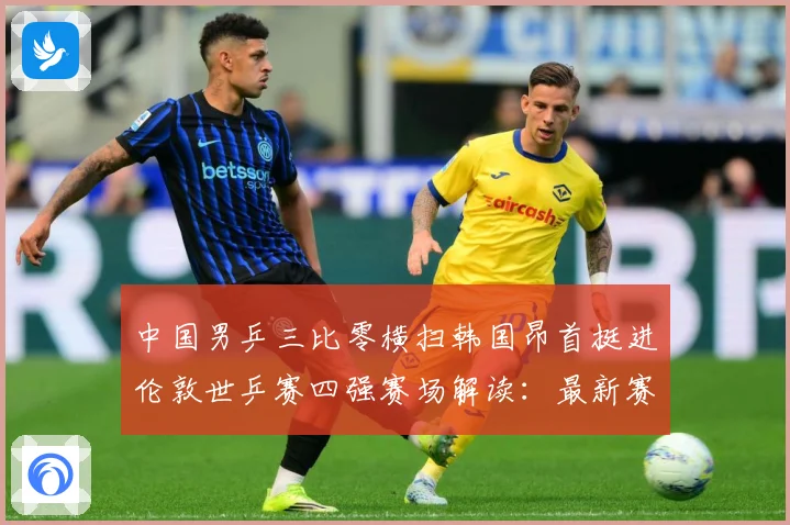 中国男乒三比零横扫韩国昂首挺进伦敦世乒赛四强赛场解读：最新赛事动态与深度分析