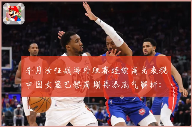 李月汝征战海外联赛连续高光表现中国女篮巴黎周期再添底气解析：最新赛事动态与深度分析