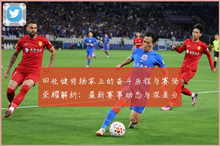 田径健将杨家玉的奋斗历程与赛场荣耀解析：最新赛事动态与深度分析