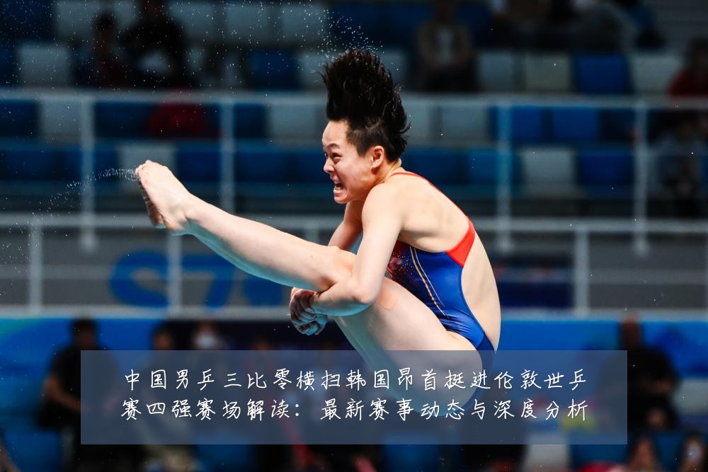 中国男乒三比零横扫韩国昂首挺进伦敦世乒赛四强赛场解读:最新赛事动态与深度分析