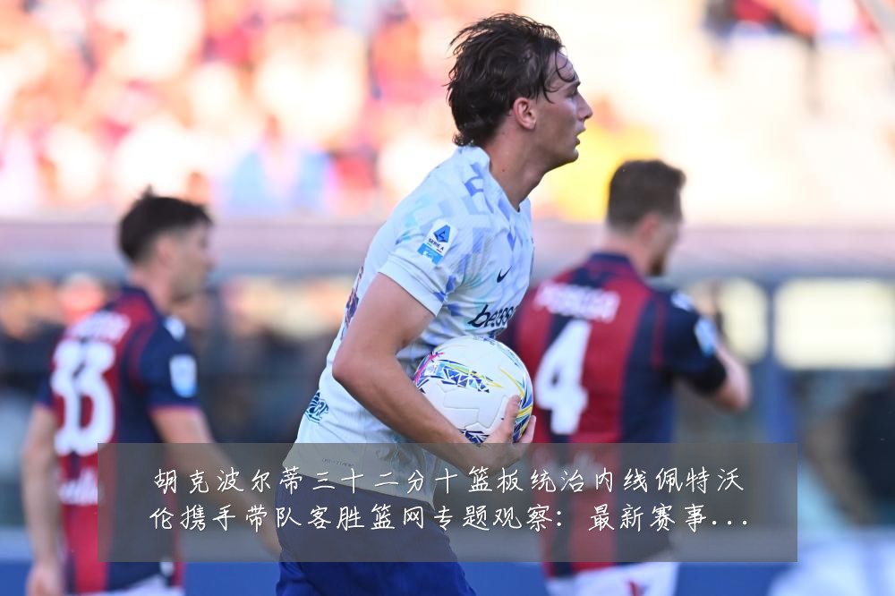 胡克波尔蒂三十二分十篮板统治内线佩特沃伦携手带队客胜篮网专题观察：最新赛事动态与深度分析